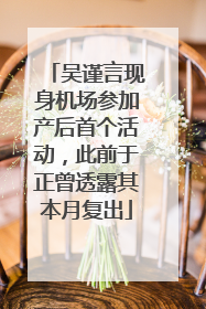 吴谨言现身机场参加产后首个活动，此前于正曾透露其本月复出